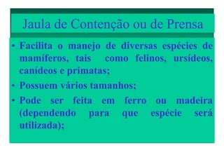 Jaula de Contenção ou de Prensa
• Facilita o manejo de diversas espécies de
mamíferos, tais como felinos, ursídeos,
canídeos e primatas;
• Possuem vários tamanhos;
• Pode ser feita em ferro ou madeira
(dependendo para que espécie será
utilizada);
 
