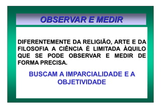 OBSERVAR E MEDIR
DIFERENTEMENTE DA RELIGIÃO, ARTE E DA
FILOSOFIA A CIÊNCIA É LIMITADA ÀQUILO
QUE SE PODE OBSERVAR E MEDIR DE
FORMA PRECISA.
BUSCAM A IMPARCIALIDADE E A
OBJETIVIDADE
 