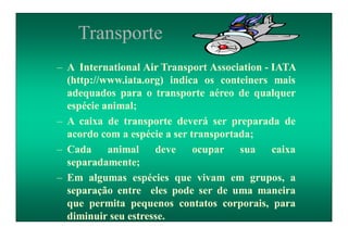 Transporte
– A International Air Transport Association - IATA
(http://www.iata.org) indica os conteiners mais
adequados para o transporte aéreo de qualquer
espécie animal;
– A caixa de transporte deverá ser preparada de
acordo com a espécie a ser transportada;
– Cada animal deve ocupar sua caixa
separadamente;
– Em algumas espécies que vivam em grupos, a
separação entre eles pode ser de uma maneira
que permita pequenos contatos corporais, para
diminuir seu estresse.
 
