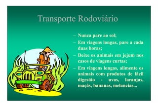 Transporte Rodoviário
– Nunca pare ao sol;
– Em viagens longas, pare a cada
duas horas;
– Deixe os animais em jejum nos
casos de viagens curtas;
– Em viagens longas, alimente os
animais com produtos de fácil
digestão - uvas, laranjas,
maçãs, bananas, melancias...
 