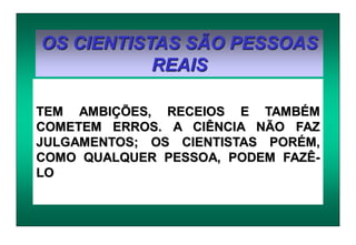 OS CIENTISTAS SÃO PESSOAS
REAIS
TEM AMBIÇÕES, RECEIOS E TAMBÉM
COMETEM ERROS. A CIÊNCIA NÃO FAZ
JULGAMENTOS; OS CIENTISTAS PORÉM,
COMO QUALQUER PESSOA, PODEM FAZÊ-
LO
 