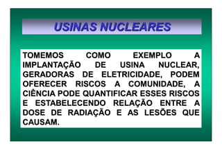 USINAS NUCLEARES
TOMEMOS COMO EXEMPLO A
IMPLANTAÇÃO DE USINA NUCLEAR,
GERADORAS DE ELETRICIDADE, PODEM
OFERECER RISCOS A COMUNIDADE, A
CIÊNCIA PODE QUANTIFICAR ESSES RISCOS
E ESTABELECENDO RELAÇÃO ENTRE A
DOSE DE RADIAÇÃO E AS LESÕES QUE
CAUSAM.
 