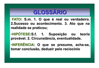 GLOSSÁRIO
FATO: S.m. 1. O que é real ou verdadeiro.
2.Sucesso ou acontecimento. 3. Ato que na
realidade se praticou;
•HIPÓTESE:S.f. 1. Suposição ou teoria
provável. 2. Circunstância, eventualidade.
•INFERÊNCIA: O que se presume, acha-se,
tomar conclusão, deduzir pelo raciocínio
 