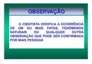 OBSERVAÇÃO
O CIENTISTA VERIFICA A OCORRÊNCIA
DE UM OU MAIS FATOS, FENÔMENOS
NATURAIS OU QUALQUER OUTRA
OBSERVAÇÃO QUE PODE SER CONFIRMADA
POR MAIS PESSOAS
 