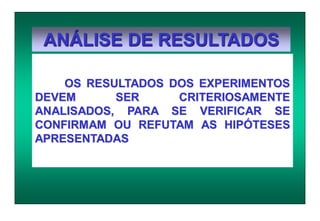 ANÁLISE DE RESULTADOS
OS RESULTADOS DOS EXPERIMENTOS
DEVEM SER CRITERIOSAMENTE
ANALISADOS, PARA SE VERIFICAR SE
CONFIRMAM OU REFUTAM AS HIPÓTESES
APRESENTADAS
 