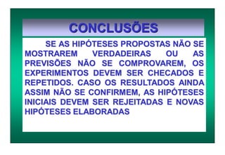 CONCLUSÕES
SE AS HIPÓTESES PROPOSTAS NÃO SE
MOSTRAREM VERDADEIRAS OU AS
PREVISÕES NÃO SE COMPROVAREM, OS
EXPERIMENTOS DEVEM SER CHECADOS E
REPETIDOS. CASO OS RESULTADOS AINDA
ASSIM NÃO SE CONFIRMEM, AS HIPÓTESES
INICIAIS DEVEM SER REJEITADAS E NOVAS
HIPÓTESES ELABORADAS
 