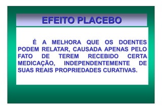 EFEITO PLACEBO
É A MELHORA QUE OS DOENTES
PODEM RELATAR, CAUSADA APENAS PELO
FATO DE TEREM RECEBIDO CERTA
MEDICAÇÃO, INDEPENDENTEMENTE DE
SUAS REAIS PROPRIEDADES CURATIVAS.
 