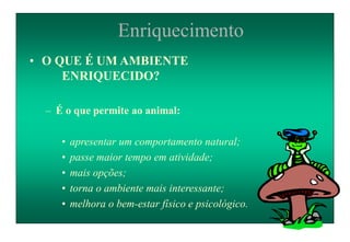 Enriquecimento
• O QUE É UM AMBIENTE
ENRIQUECIDO?
– É o que permite ao animal:
• apresentar um comportamento natural;
• passe maior tempo em atividade;
• mais opções;
• torna o ambiente mais interessante;
• melhora o bem-estar físico e psicológico.
 