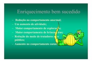 Enriquecimento bem sucedido
– Redução no comportamento anormal;
– Um aumento de atividade;
– Maior comportamento de exploração;
– Maior comportamento de brincadeiras;
– Redução do medo de tratadores e do
público;
– Aumento no comportamento natural.
 