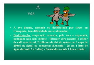 A
ves
• A ave doente, cansada ou desidratada por stress ou
transporte, tem dificuldade em se alimentar;
• Desidratação: respiração cansada, pele seca e repuxada,
penugem seca sem volume - fornecer soro caseiro (1 colher
de café rasa de sal, 2 colheres de chá de açúcar em 1 copo de
200ml de água) ou comercial (Ernestid - 2g em 1 litro de
água durante 2 a 3 dias) - fornecidos a cada 1 hora e meia;
 