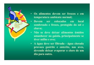 • Os alimentos devem ser frescos e em
temperatura ambiente normal;
• Devem ser colocados em local
sombreado e fresco, protegido do sol e
chuva;
• Não se deve deixar alimentos úmidos
amanhecer na gaiola, principalmente se
tiver milho e ovo;
• A água deve ser filtrada - água clorada
provoca gastrite e enterite, nas aves,
devendo deixar evaporar o cloro de um
dia para outro.
 