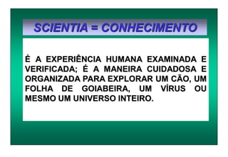 SCIENTIA = CONHECIMENTO
É A EXPERIÊNCIA HUMANA EXAMINADA E
VERIFICADA; É A MANEIRA CUIDADOSA E
ORGANIZADA PARA EXPLORAR UM CÃO, UM
FOLHA DE GOIABEIRA, UM VÍRUS OU
MESMO UM UNIVERSO INTEIRO.
 