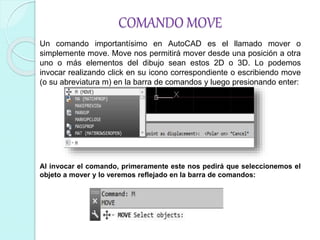 COMANDO MOVE
Un comando importantísimo en AutoCAD es el llamado mover o
simplemente move. Move nos permitirá mover desde una posición a otra
uno o más elementos del dibujo sean estos 2D o 3D. Lo podemos
invocar realizando click en su icono correspondiente o escribiendo move
(o su abreviatura m) en la barra de comandos y luego presionando enter:
Al invocar el comando, primeramente este nos pedirá que seleccionemos el
objeto a mover y lo veremos reflejado en la barra de comandos:
 