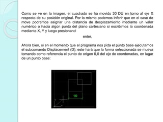 Como se ve en la imagen, el cuadrado se ha movido 30 DU en torno al eje X
respecto de su posición original. Por lo mismo podemos inferir que en el caso de
move podremos asignar una distancia de desplazamiento mediante un valor
numérico o hacia algún punto del plano cartesiano si escribimos la coordenada
mediante X, Y y luego presionand
enter.
Ahora bien, si en el momento que el programa nos pida el punto base ejecutamos
el subcomando Displacement (D), este hará que la forma seleccionada se mueva
tomando como referencia el punto de origen 0,0 del eje de coordenadas, en lugar
de un punto base:
 
