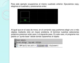 Para este ejemplo ocuparemos el mismo cuadrado anterior. Ejecutamos copy,
elegimos el cuadrado y presionamos enter:
Al igual que en el caso de move, en el comando copy podremos elegir uno o más
objetos mediante click sin mayor problema. Al terminar nuestras selecciones
podemos presionar enter para ir al siguiente paso. En este caso, el programa nos
pedirá un “punto base” desde donde copiaremos el objeto:
 