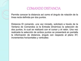 COMANDO DISTANCIA
Permite conocer la distancia así como el ángulo de rotación de la
línea recta definida por dos puntos.
Distancia El comando, una vez iniciado, solicitará a través de la
Ventana de Comandos (o la Entrada Dinámica) la selección de
dos puntos, lo cual se realizará con el cursor y el ratón. Una vez
realizada la selección de ambos puntos se presentará en pantalla
la información de distancia, ángulo con respecto al plano XY,
incrementos horizontales y verticales:
 