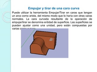 Empujar y tirar de una cara curva
Puede utilizar la herramienta Empujar/Tirar en caras que tengan
un arco como arista, del mismo modo que lo haría con otras caras
normales. La cara curvada resultante de la operación de
empujar/tirar se denomina entidad de superficie. Las superficies se
pueden ajustar como una unidad, pero están compuestas por
varias caras curvas.
 
