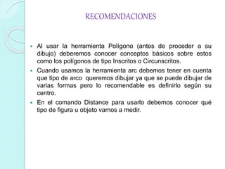 RECOMENDACIONES
 Al usar la herramienta Polígono (antes de proceder a su
dibujo) deberemos conocer conceptos básicos sobre estos
como los polígonos de tipo Inscritos o Circunscritos.
 Cuando usamos la herramienta arc debemos tener en cuenta
que tipo de arco queremos dibujar ya que se puede dibujar de
varias formas pero lo recomendable es definirlo según su
centro.
 En el comando Distance para usarlo debemos conocer qué
tipo de figura u objeto vamos a medir.
 