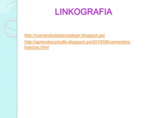 LINKOGRAFIA
http://comandosbasicosdege.blogspot.pe/
http://aprendeconkalle.blogspot.pe/2015/08/comandos-
basicos.html
 