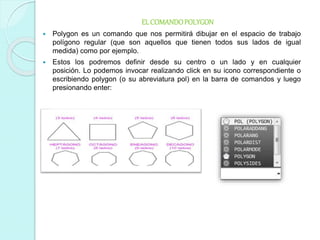 ELCOMANDOPOLYGON
 Polygon es un comando que nos permitirá dibujar en el espacio de trabajo
polígono regular (que son aquellos que tienen todos sus lados de igual
medida) como por ejemplo.
 Estos los podremos definir desde su centro o un lado y en cualquier
posición. Lo podemos invocar realizando click en su icono correspondiente o
escribiendo polygon (o su abreviatura pol) en la barra de comandos y luego
presionando enter:
 