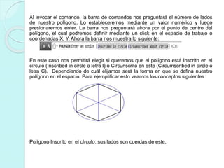 Al invocar el comando, la barra de comandos nos preguntará el número de lados
de nuestro polígono. Lo estableceremos mediante un valor numérico y luego
presionaremos enter. La barra nos preguntará ahora por el punto de centro del
polígono, el cual podremos definir mediante un click en el espacio de trabajo o
coordenadas X, Y. Ahora la barra nos muestra lo siguiente:
En este caso nos permitirá elegir si queremos que el polígono está Inscrito en el
círculo (Inscribed in circle o letra I) o Circunscrito en este (Circumscribed in circle o
letra C). Dependiendo de cuál elijamos será la forma en que se defina nuestro
polígono en el espacio. Para ejemplificar esto veamos los conceptos siguientes:
Polígono Inscrito en el círculo: sus lados son cuerdas de este.
 