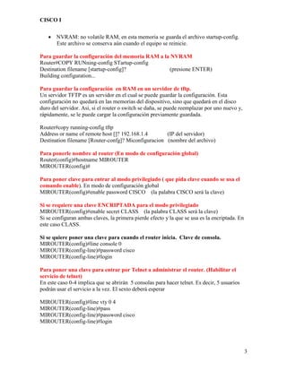 CISCO I
3
 NVRAM: no volatile RAM, en esta memoria se guarda el archivo startup-config.
Este archivo se conserva aún cuando el equipo se reinicie.
Para guardar la configuración del memoria RAM a la NVRAM
Router#COPY RUNning-config STartup-config
Destination filename [startup-config]? (presione ENTER)
Building configuration...
Para guardar la configuración en RAM en un servidor de tftp.
Un servidor TFTP es un servidor en el cual se puede guardar la configuración. Esta
configuración no quedará en las memorias del dispositivo, sino que quedará en el disco
duro del servidor. Así, si el router o switch se daña, se puede reemplazar por uno nuevo y,
rápidamente, se le puede cargar la configuración previamente guardada.
Router#copy running-config tftp
Address or name of remote host []? 192.168.1.4 (IP del servidor)
Destination filename [Router-confg]? Miconfiguracion (nombre del archivo)
Para ponerle nombre al router (En modo de configuración global)
Router(config)#hostname MIROUTER
MIROUTER(config)#
Para poner clave para entrar al modo privilegiado ( que pida clave cuando se usa el
comando enable). En modo de configuración global
MIROUTER(config)#enable password CISCO (la palabra CISCO será la clave)
Si se requiere una clave ENCRIPTADA para el modo privilegiado
MIROUTER(config)#enable secret CLASS (la palabra CLASS será la clave)
Si se configuran ambas claves, la primera pierde efecto y la que se usa es la encriptada. En
este caso CLASS.
Si se quiere poner una clave para cuando el router inicia. Clave de consola.
MIROUTER(config)#line console 0
MIROUTER(config-line)#password cisco
MIROUTER(config-line)#login
Para poner una clave para entrar por Telnet a administrar el router. (Habilitar el
servicio de telnet)
En este caso 0-4 implica que se abrirán 5 consolas para hacer telnet. Es decir, 5 usuarios
podrán usar el servicio a la vez. El sexto deberá esperar
MIROUTER(config)#line vty 0 4
MIROUTER(config-line)#pass
MIROUTER(config-line)#password cisco
MIROUTER(config-line)#login
 