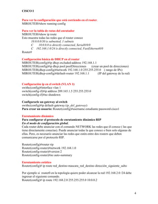 CISCO I
4
Para ver la configuración que está corriendo en el router.
MIROUTER#show running-config
Para ver la tabla de rutas del enrutador
MIROUTER#show ip route
Esto muestra todas las redes que el router conoce
10.0.0.0/30 is subnetted, 1 subnets
C 10.0.0.0 is directly connected, Serial0/0/0
C 192.168.1.0/24 is directly connected, FastEthernet0/0
Router#
Configuración básica de DHCP en el router
MIROUTER(config)#ip dhcp excluded-address 192.168.1.1
MIROUTER(config)#ip dhcp pool poolDirecciones (crear un pool de direcciones)
MIROUTER(dhcp-config)#network 192.168.1.0 255.255.255.0 ( rango de IPs)
MIROUTER(dhcp-config)#default-router 192.168.1.1 (IP del gateway de la red)
Configuración ip en el switch (VLAN 1)
swithc(config)#interface vlan 1
switch(config-if)#ip address 209.165.1.5 255.255.255.0
switch(config-if)#no shutdown
Configurarle un gateway al switch
swithc(config)#ip default-gateway (ip_del_gateway)
Para crear un usuario: Router(config)#username estudiante password cisco1
Enrutamiento dinámico
Para configurar el protocolo de enrutamiento dinámico RIP
En el modo de configuración global.
Cada router debe anunciar con el comando NETWORK las redes que él conoce ( las que
tiene directamente conectas). Puede anunciar todas la que conoce o bien solo algunas de
ellas. Pero, es necesario anunciar las redes que estén entre dos routers que deben
comunicarse por el protocolo RIP.
Router(config)#router rip
Router(config-router)#network 192.168.1.0
Router(config-router)#version 2
Router(config-router)#no auto-summary
Enrutamiento estático
Router(config)# ip route red_destino mascara_red_destino dirección_siguiente_salto
Por ejemplo si router0 en la topología quiere poder alcanzar la red 192.168.2.0 /24 debe
ingresar el siguiente comando.
Router(config)# ip route 192.168.2.0 255.255.255.0 10.0.0.2
 
