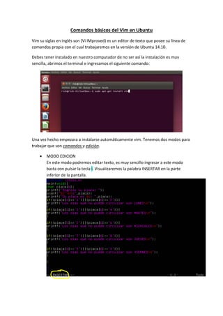 Comandos básicos del Vim en Ubuntu
Vim su siglas en inglés son (Vi IMproved) es un editor de texto que posee su línea de
comandos propia con el cual trabajaremos en la versión de Ubuntu 14.10.
Debes tener instalado en nuestro computador de no ser así la instalación es muy
sencilla, abrimos el terminal e ingresamos el siguiente comando:
Una vez hecho empezara a instalarse automáticamente vim. Tenemos dos modos para
trabajar que son comandos y edición.
 MODO EDICION
En este modo podremos editar texto, es muy sencillo ingresar a este modo
basta con pulsar la tecla i. Visualizaremos la palabra INSERTAR en la parte
inferior de la pantalla.
 