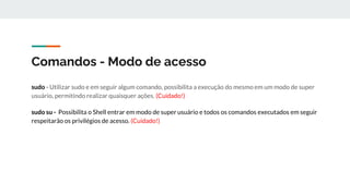 Comandos - Modo de acesso
sudo - Utilizar sudo e em seguir algum comando, possibilita a execução do mesmo em um modo de super
usuário, permitindo realizar quaisquer ações. (Cuidado!)
sudo su - Possibilita o Shell entrar em modo de super usuário e todos os comandos executados em seguir
respeitarão os privilégios de acesso. (Cuidado!)
 