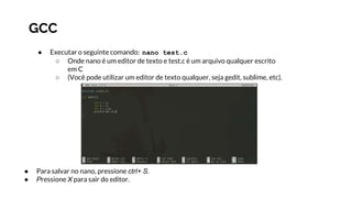 GCC
● Executar o seguinte comando: nano test.c
○ Onde nano é um editor de texto e test.c é um arquivo qualquer escrito
em C
○ (Você pode utilizar um editor de texto qualquer, seja gedit, sublime, etc).
● Para salvar no nano, pressione ctrl+ S.
● Pressione X para sair do editor.
 