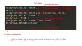● Podemos utilizar a flag -g no processo de compilar para incluir informações de debug
● Ex: gcc -o executavel test.c -g
Arquivo salvo em C
Compilador
Flag utilizada para
escolher o nome do
arquivo resultante
Nome do arquivo resultante
Arquivo a ser
compilado
Arquivo resultante Execute o arquivo compilado utilizando o ./
seguido do nome do arquivo resultante
Output do arquivo test.c
 