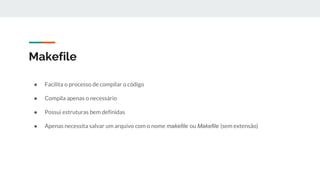 Makefile
● Facilita o processo de compilar o código
● Compila apenas o necessário
● Possui estruturas bem definidas
● Apenas necessita salvar um arquivo com o nome makefile ou Makefile (sem extensão)
 