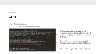 GDB
● Comando básico:
○ gdb [nome do arquivo compilado]
Assim que executar o comando do gdb é
necessário executar o comando run dentro da
execução do gdb, para inicializar o processo
de debug.
Caso existam erros neste processo o gdb
alerta e dependendo informa a linha de erro.
Para finalizar o gdb, utilize o comando quit.
 