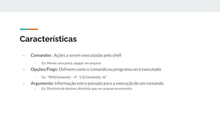 Características
- Comandos : Ações a serem executadas pelo shell
- Ex: Mover uma pasta, apagar um arquivo
- Opções/Flags: Definem como o comando ou programa será executado
- Ex: “RM(Comando) -rf”, “LS(Comando) -la”
- Argumento: Informação extra passada para a execução de um comando
- Ex: Diretório de destino, diretório que um arquivo se encontra
 