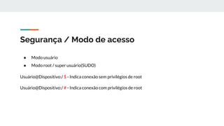 Segurança / Modo de acesso
● Modo usuário
● Modo root / super usuário(SUDO)
Usuário@Dispositivo:/ $ - Indica conexão sem privilégios de root
Usuário@Dispositivo:/ # - Indica conexão com privilégios de root
 