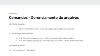 Comandos - Gerenciamento de arquivos
cd - Mudar diretório
● Para retornar ao diretório inicial não utilize argumento neste comando.
ls - Listar arquivos e diretórios
● ls -l Listar todos os arquivos e exibir o resultado na forma de uma lista
● ls-la Listar todos os arquivos, incluindo arquivos ocultos e exibir na forma de lista
cp - Copiar arquivos
mv - Mover arquivos e diretórios.
 