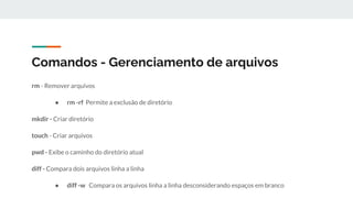 Comandos - Gerenciamento de arquivos
rm - Remover arquivos
● rm -rf Permite a exclusão de diretório
mkdir - Criar diretório
touch - Criar arquivos
pwd - Exibe o caminho do diretório atual
diff - Compara dois arquivos linha a linha
● diff -w Compara os arquivos linha a linha desconsiderando espaços em branco
 