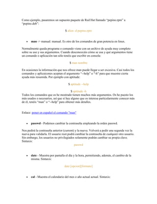 Como ejemplo, pasaremos un supuesto paquete de Red Hat llamado ―pepino.rpm‖ a
―pepino.deb‖:
$ alien -d pepino.rpm
man -> manual: manual. Es otro de los comandos de gran potencia en linux.
Normalmente queda programa o comando viene con un archivo de ayuda muy completo
sobre su uso y sus argumentos. Cuando desconozcáis cómo se usa y qué argumentos tiene
un comando o aplicación tan sólo tenéis que escribir en consola:
$ man nombre
En ocasiones la información que nos ofrece man puede llegar a ser excesiva. Casi todos los
comandos y aplicaicones aceptan el argumento ―--help‖ o "-h" para que muestre cierta
ayuda más resumida. Por ejemplo con aptitude:
$ aptitude --help
$ aptitude -h
Todos los comandos que os he mostrado tienen muchos más argumentos. Os he puesto los
más usados o necesarios, así que si hay alguno que os interesa particularmente conocer más
de él, tenéis ―man‖ o ―--help‖ para obtener más detalles.
Enlace: poner en español el comando "man"
passwd - Podemos cambiar la contraseña empleando la orden passwd.
Nos pedirá la contraseña anterior (current) y la nueva. Volverá a pedir una segunda vez la
nueva para validarla. El usuario root podrá cambiar la contraseña de cualquier otro usuario.
Sin embargo, los usuarios no privilegiados solamente podrán cambiar su propia clave.
Sintaxis:
passwd
date - Muestra por pantalla el día y la hora, permitiendo, además, el cambio de la
misma. Sintaxis:
date [opcion][formato]
cal - Muestra el calendario del mes o año actual actual. Sintaxis:
 
