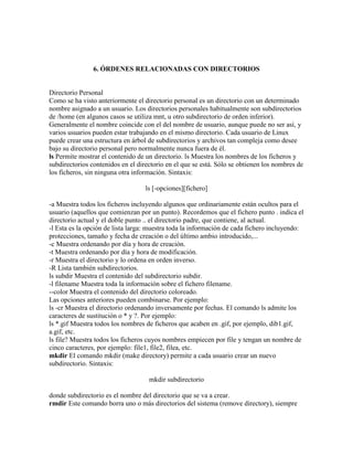 6. ÓRDENES RELACIONADAS CON DIRECTORIOS
Directorio Personal
Como se ha visto anteriormente el directorio personal es un directorio con un determinado
nombre asignado a un usuario. Los directorios personales habitualmente son subdirectorios
de /home (en algunos casos se utiliza mnt, u otro subdirectorio de orden inferior).
Generalmente el nombre coincide con el del nombre de usuario, aunque puede no ser así, y
varios usuarios pueden estar trabajando en el mismo directorio. Cada usuario de Linux
puede crear una estructura en árbol de subdirectorios y archivos tan compleja como desee
bajo su directorio personal pero normalmente nunca fuera de él.
ls Permite mostrar el contenido de un directorio. ls Muestra los nombres de los ficheros y
subdirectorios contenidos en el directorio en el que se está. Sólo se obtienen los nombres de
los ficheros, sin ninguna otra información. Sintaxis:
ls [-opciones][fichero]
-a Muestra todos los ficheros incluyendo algunos que ordinariamente están ocultos para el
usuario (aquellos que comienzan por un punto). Recordemos que el fichero punto . indica el
directorio actual y el doble punto .. el directorio padre, que contiene, al actual.
-l Esta es la opción de lista larga: muestra toda la información de cada fichero incluyendo:
protecciones, tamaño y fecha de creación o del último ambio introducido,...
-c Muestra ordenando por día y hora de creación.
-t Muestra ordenando por día y hora de modificación.
-r Muestra el directorio y lo ordena en orden inverso.
-R Lista también subdirectorios.
ls subdir Muestra el contenido del subdirectorio subdir.
-l filename Muestra toda la información sobre el fichero filename.
--color Muestra el contenido del directorio coloreado.
Las opciones anteriores pueden combinarse. Por ejemplo:
ls -cr Muestra el directorio ordenando inversamente por fechas. El comando ls admite los
caracteres de sustitución o * y ?. Por ejemplo:
ls *.gif Muestra todos los nombres de ficheros que acaben en .gif, por ejemplo, dib1.gif,
a.gif, etc.
ls file? Muestra todos los ficheros cuyos nombres empiecen por file y tengan un nombre de
cinco caracteres, por ejemplo: file1, file2, filea, etc.
mkdir El comando mkdir (make directory) permite a cada usuario crear un nuevo
subdirectorio. Sintaxis:
mkdir subdirectorio
donde subdirectorio es el nombre del directorio que se va a crear.
rmdir Este comando borra uno o más directorios del sistema (remove directory), siempre
 