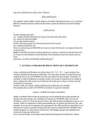 que estos subdirectorios estén vacíos. Sintaxis:
rmdir subdirectorio
Por ejemplo, rmdir subdir1, donde subdir es el nombre del directorio que se va a eliminar.
cd Este comando permite cambiar de directorio a partir del directorio actual de trabajo.
Sintaxis:
cd [directorio]
Veamos algunas opciones:
cd – cambia al último directorio en el que estuvimos antes del actual.
cd.. cambia al directorio padre.
cd. nos deja donde estamos.
cd Nos sitúa nuevamente en el directorio personal del usuario.
cd / cambia al directorio raíz
Nota: al contrario que en MS-DOS en Linux no existe la forma cd.. sin espacio entre cd y
los dos puntos.
pwd El comando pwd (print working directory) visualiza o imprime la ruta del directorio
en el que nos encontramos en este momento. Este comando es uno de los pocos que no
tiene
opciones y se utiliza escribiendo simplemente pwd.
7. ACCESO A UNIDADES DE DISCO: MONTAJE Y DESMONTAJE
Linux a diferencia de Windows no utiliza letras ("a:", "c:", "d:", ...) para acceder a las
distintas unidades de disco de un ordenador. En Linux para acceder al contenido de una
unidad de disco o de un CD-ROM este tiene que haber sido previamente "montado". El
montado se realiza mediante el comando mount, con lo que el contenido de la unidad se
pone a disposición del usuario en el directorio de Linux que se elija. La sintaxis de este
comando es la siguiente:
mount [-t tipo_de_sistema_ficheros] [dispositivo] directorio_de_montaje
Por ejemplo para acceder al CD-ROM se teclearía el siguiente comando:
mount -t iso9660 /dev/cdrom /mnt/cdrom
donde -t iso9660 indica el tipo de sistema que usa la unidad de disco para guardar los
ficheros (las más usuales son: iso9660 en el caso de un CD-ROM, vfat en el caso de
Windows, y ext2 (3 o 4) en el caso de Linux), /dev/cdrom indica el dispositivo que se va a
montar. Todos los dispositivos están representados por un fichero del directorio /dev; por
ejemplo, en el caso de un disquete será seguramente /dev/fd0, por último /mnt/cdrom es el
directorio en el que se pondrá a disposición del usuario el contenido del CD-ROM. Para
montar disquetes se suele utilizar el directorio /mnt/floppy (aunque esto depende de la
versión de Linux que utilicemos).
En el caso de Ubuntu, el comando mount admite directamente los directorios /cdrom,
 