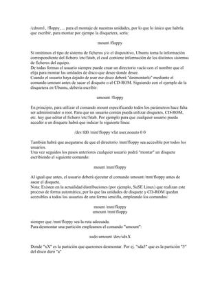/cdrom1, /floppy, ... para el montaje de nuestras unidades, por lo que lo único que habría
que escribir, para montar por ejempo la disquetera, sería:
mount /floppy
Si omitimos el tipo de sistema de ficheros y/o el dispositivo, Ubuntu toma la información
correspondiente del fichero /etc/fstab, el cual contiene información de los distintos sistemas
de ficheros del equipo.
De todas formas el usuario siempre puede crear un directorio vacío con el nombre que el
elija para montar las unidades de disco que desee donde desee.
Cuando el usuario haya dejado de usar ese disco deberá "desmontarlo" mediante el
comando umount antes de sacar el disquete o el CD-ROM. Siguiendo con el ejemplo de la
disquetera en Ubuntu, debería escribir:
umount /floppy
En principio, para utilizar el comando mount especificando todos los parámetros hace falta
ser administrador o root. Para que un usuario común pueda utilizar disquetes, CD-ROM,
etc. hay que editar el fichero /etc/fstab. Por ejemplo para que cualquier usuario pueda
acceder a un disquete habrá que indicar la siguiente línea:
/dev/fd0 /mnt/floppy vfat user,noauto 0 0
También habrá que asegurarse de que el directorio /mnt/floppy sea accesible por todos los
usuarios.
Una vez seguidos los pasos anteriores cualquier usuario podrá "montar" un disquete
escribiendo el siguiente comando:
mount /mnt/floppy
Al igual que antes, el usuario deberá ejecutar el comando umount /mnt/floppy antes de
sacar el disquete.
Nota: Existen en la actualidad distribuciones (por ejemplo, SuSE Linux) que realizan este
proceso de forma automática, por lo que las unidades de disquete y CD-ROM quedan
accesibles a todos los usuarios de una forma sencilla, empleando los comandos:
mount /mnt/floppy
umount /mnt/floppy
siempre que /mnt/floppy sea la ruta adecuada.
Para desmontar una partición empleamos el comando "umount":
sudo umount /dev/sdxX
Donde "xX" es la partición que queremos desmontar. Por ej. "sda5" que es la partición "5"
del disco duro "a"
 