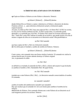 8. ÓRDENES RELACIONADAS CON FICHEROS
cp Copia un fichero o ficheros en otro fichero o directorio. Sintaxis:
cp fichero1 [fichero2] ... [ficheroN] destino
donde [ficheroX] es el fichero a copiar y [destino] es el fichero o directorio de destino.
Podemos utilizar . y .. para referirnos al directorio actual y al directorio padre
respectivamente.
Así pues, la orden cp file1 file2, hace una copia de file1 y le llama file2. Si file2 no existía,
lo crea con los mismos atributos de file1. Si file2 existía antes, su contenido queda
destruido y es sustituido por el de file1. El fichero file2 estará en el mismo directorio que
file1. Tanto file1 como file2 indican el nombre de un archivo, que puede incluir el la ruta al
mismo si alguno de ellos no se encuentra en el directorio actual. Otra posibilidad es:
cp file1 file2 namedir
que hace copias de file1 y file2 en el directorio namedir.
mv Se utiliza para el traslado y cambio de nombre de ficheros. Sintaxis:
cp fichero1 [fichero2] ... [ficheroN] destino
Como vemos, este comando tiene una forma similar al anterior. El comando mv realiza la
misma función que el cp pero además destruye el fichero original.
Así, si ejecutamos la orden
mv file1 file2
en definitiva se traslada el contenido de file1 a file2; a efectos del usuario lo que ha hecho
es cambiar el nombre a file1, llamándole file2. De igual forma,
mv file1 file2 namedir
traslada uno o más ficheros (file1, file2,...) al directorio namedir conservándoles el nombre.
El comando,
mv namedir1 namedir2
cambia el nombre del subdirectorio namedir1 por namedir2.
Hay que recalcar que el comando mv sirve así mismo para cambiar el nombre de los
ficheros.
rm Borrado de ficheros. Este comando elimina uno o más ficheros de un directorio en el
cual tengamos permiso de escritura. Sintaxis:
rm file1 [file2]
 