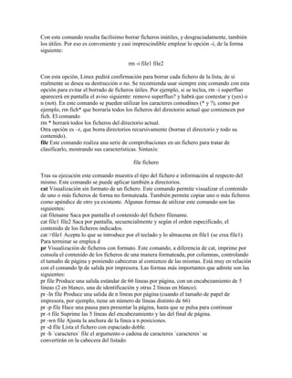 Con este comando resulta facilísimo borrar ficheros inútiles, y desgraciadamente, también
los útiles. Por eso es conveniente y casi imprescindible emplear lo opción -i, de la forma
siguiente:
rm -i file1 file2
Con esta opción, Linux pedirá confirmación para borrar cada fichero de la lista, de si
realmente se desea su destrucción o no. Se recomienda usar siempre este comando con esta
opción para evitar el borrado de ficheros útiles. Por ejemplo, si se teclea, rm -i superfluo
aparecerá en pantalla el aviso siguiente: remove superfluo? y habrá que contestar y (yes) o
n (not). En este comando se pueden utilizar los caracteres comodines (* y ?), como por
ejemplo, rm fich* que borraría todos los ficheros del directorio actual que comiencen por
fich. El comando
rm * borrará todos los ficheros del directorio actual.
Otra opción es –r, que borra directorios recursivamente (borran el directorio y todo su
contenido).
file Este comando realiza una serie de comprobaciones en un fichero para tratar de
clasificarlo, mostrando sus características. Sintaxis:
file fichero
Tras su ejecución este comando muestra el tipo del fichero e información al respecto del
mismo. Este comando se puede aplicar también a directorios.
cat Visualización sin formato de un fichero. Este comando permite visualizar el contenido
de uno o más ficheros de forma no formateada. También permite copiar uno o más ficheros
como apéndice de otro ya existente. Algunas formas de utilizar este comando son las
siguientes:
cat filename Saca por pantalla el contenido del fichero filename.
cat file1 file2 Saca por pantalla, secuencialmente y según el orden especificado, el
contenido de los ficheros indicados.
cat >file1 Acepta lo que se introduce por el teclado y lo almacena en file1 (se crea file1).
Para terminar se emplea d
pr Visualización de ficheros con formato. Este comando, a diferencia de cat, imprime por
consola el contenido de los ficheros de una manera formateada, por columnas, controlando
el tamaño de página y poniendo cabeceras al comienzo de las mismas. Está muy en relación
con el comando lp de salida por impresora. Las formas más importantes que admite son las
siguientes:
pr file Produce una salida estándar de 66 líneas por página, con un encabezamiento de 5
líneas (2 en blanco, una de identificación y otras 2 líneas en blanco).
pr -ln file Produce una salida de n líneas por página (cuando el tamaño de papel de
impresora, por ejemplo, tiene un número de líneas distinto de 66)
pr -p file Hace una pausa para presentar la página, hasta que se pulsa para continuar
pr -t file Suprime las 5 líneas del encabezamiento y las del final de página.
pr -wn file Ajusta la anchura de la línea a n posiciones.
pr -d file Lista el fichero con espaciado doble.
pr -h `caracteres` file el argumento o cadena de caracteres `caracteres` se
convertirán en la cabecera del listado.
 