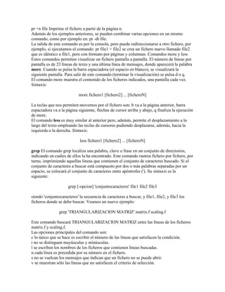 pr +n file Imprime el fichero a partir de la página n.
Además de los ejemplos anteriores, se pueden combinar varias opciones en un mismo
comando, como por ejemplo en: pr -dt file.
La salida de este comando es por la consola, pero puede redireccionarse a otro fichero, por
ejemplo, si ejecutamos el comando: pr file1 > file2 se crea un fichero nuevo llamado file2
que es idéntico a file1, pero con formato por páginas y columnas. Comandos more y less
Estos comandos permiten visualizar un fichero pantalla a pantalla. El número de líneas por
pantalla es de 23 líneas de texto y una última línea de mensajes, donde aparecerá la palabra
more. Cuando se pulsa la barra espaciadora (el espacio en blanco), se visualizará la
siguiente pantalla. Para salir de este comando (terminar la visualización) se pulsa d o q.
El comando more muestra el contenido de los ficheros indicados, una pantalla cada vez.
Sintaxis:
more fichero1 [fichero2] ... [ficheroN]
La teclas que nos permiten movernos por el fichero son: b va a la página anterior, barra
espaciadora va a la página siguiente, flechas de cursor arriba y abajo, q finaliza la ejecución
de more.
El comando less es muy similar al anterior pero, además, permite el desplazamiento a lo
largo del texto empleando las teclas de cursores pudiendo desplazarse, además, hacia la
izquierda o la derecha. Sintaxis:
less fichero1 [fichero2] ... [ficheroN]
grep El comando grep localiza una palabra, clave o frase en un conjunto de directorios,
indicando en cuáles de ellos la ha encontrado. Este comando rastrea fichero por fichero, por
turno, imprimiendo aquellas líneas que contienen el conjunto de caracteres buscado. Si el
conjunto de caracteres a buscar está compuesto por dos o más palabras separadas por un
espacio, se colocará el conjunto de caracteres entre apóstrofes ('). Su sintaxis es la
siguiente:
grep [-opcion] 'conjuntocaracteres' file1 file2 file3
siendo 'conjuntocaracteres' la secuencia de caracteres a buscar, y file1, file2, y file3 los
ficheros donde se debe buscar. Veamos un nuevo ejemplo:
grep 'TRIANGULARIZACION MATRIZ' matrix.f scaling.f
Este comando buscará TRIANGULARIZACION MATRIZ entre las líneas de los ficheros
matrix.f y scaling.f.
Las opciones principales del comando son:
c lo único que se hace es escribir el número de las líneas que satisfacen la condición.
i no se distinguen mayúsculas y minúsculas.
l se escriben los nombres de los ficheros que contienen líneas buscadas.
n cada línea es precedida por su número en el fichero.
s no se vuelcan los mensajes que indican que un fichero no se puede abrir.
v se muestran sólo las líneas que no satisfacen el criterio de selección.
 