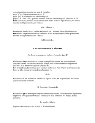 A continuación se muestra una serie de ejemplos.
grep ‗ˆd‘ text líneas que comienzan por d.
grep ‗ˆ[ˆd]‘ text líneas que no comienzan por d.
grep -v ‗ˆC‘ file1 > file2 quita las líneas de file1 que comienzan por C y lo copia en file2.
head Muestra las primeras líneas del contenido de los archivos especificados; por defecto
muestra las 10 primeras líneas. Sintaxis:
head [-número] ...
Por ejemplo, head -7 texto, escribe por pantalla las 7 primeras líneas del fichero texto.
tail Muestra las primeras líneas del contenido de los archivos especificados; por defecto
muestra las 10 primeras líneas. Sintaxis:
tail [-número] ...
9. OTROS COMANDOS BÁSICOS
9.1. Espacio ocupado en el disco: Comandos du y df
El comando du permite conocer el espacio ocupado en el disco por un determinado
directorio y todos los subdirectorios que cuelgan de él. Para usarlo basta simplemente
colocarse en el directorio adecuado y teclear du.
Este comando da el espacio de disco utilizado en bloques. Para obtener la información en
bytes se debe emplear el comando con la opción –h:
du -h
El comando df por el contrario informa del espacio usado por las particiones del sistema
que se encuentren montadas.
9.2. Impresión: Comando lpr
El comando lpr se emplea para imprimir una serie de ficheros. Si se emplea sin argumentos
imprime el texto que se introduzca a continuación en la impresora por defecto. Por el
contrario,
lpr nombre_fichero
imprime en la impresora por defecto el fichero indicado.
 