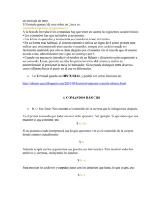 un mensaje de error.
El formato general de una orden en Linux es:
comando [-opciones] [argumentos]
A la hora de introducir los comandos hay que tener en cuenta las siguientes características:
• Los comandos hay que teclearlos exactamente.
• Las letras mayúsculas y minúsculas se consideran como diferentes.
• En su forma más habitual, el sistema operativo utiliza un signo de $ como prompt para
indicar que está preparado para aceptar comandos, aunque este carácter puede ser
fácilmente sustituido por otro u otros elegidos por el usuario. En el caso de que el usuario
acceda como administrador este signo se sustituye por #.
• Cuando sea necesario introducir el nombre de un fichero o directorio como argumento a
un comando, Linux, permite escribir las primeras letras del mismo y realiza un
autorrellenado al presionar la tecla del tabulador. Si no puede distinguir entre diversos
casos rellenará hasta el punto en el que se diferencien.
La Terminal guarda un HISTORIAL y podéis ver cómo funciona en:
http://ubuntu-guia.blogspot.com/2010/08/historial-terminal-consola-ubuntu.html
4. COMANDOS BÁSICOS
ls -> list: listar. Nos muestra el contenido de la carpeta que le indiquemos después.
Es el primer comando que todo linuxero debe aprender. Por ejemplo. Si queremos que nos
muestre lo que contiene /etc:
$ ls /etc
Si no ponemos nada interpretará que lo que queremos ver es el contenido de la carpeta
donde estamos actualmente:
$ ls
Además acepta ciertos argumentos que pueden ser interesantes. Para mostrar todos los
archivos y carpetas, incluyendo los ocultos:
$ ls -a
Para mostrar los archivos y carpetas junto con los derechos que tiene, lo que ocupa, etc:
$ ls -l
 
