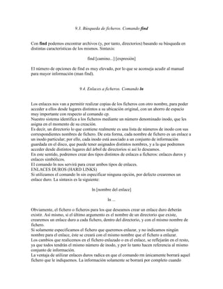 9.3. Búsqueda de ficheros. Comando find
Con find podemos encontrar archivos (y, por tanto, directorios) basando su búsqueda en
distintas características de los mismos. Sintaxis:
find [camino...] [expresión]
El número de opciones de find es muy elevado, por lo que se aconseja acudir al manual
para mayor información (man find).
9.4. Enlaces a ficheros. Comando ln
Los enlaces nos van a permitir realizar copias de los ficheros con otro nombre, para poder
acceder a ellos desde lugares distintos a su ubicación original, con un ahorro de espacio
muy importante con respecto al comando cp.
Nuestro sistema identifica a los ficheros mediante un número denominado inodo, que les
asigna en el momento de su creación.
Es decir, un directorio lo que contiene realmente es una lista de números de inodo con sus
correspondientes nombres de fichero. De esta forma, cada nombre de fichero es un enlace a
un inodo particular; por ello, cada inodo está asociado a un conjunto de información
guardada en el disco, que puede tener asignados distintos nombres, y a la que podremos
acceder desde distintos lugares del árbol de directorios si así lo deseamos.
En este sentido, podremos crear dos tipos distintos de enlaces a ficheros: enlaces duros y
enlaces simbólicos.
El comando ln nos servirá para crear ambos tipos de enlaces.
ENLACES DUROS (HARD LINKS)
Si utilizamos el comando ln sin especificar ninguna opción, por defecto crearemos un
enlace duro. La sintaxis es la siguiente:
ln [nombre del enlace]
ln ...
Obviamente, el fichero o ficheros para los que deseamos crear un enlace duro deberán
existir. Así mismo, si el último argumento es el nombre de un directorio que existe,
crearemos un enlace duro a cada fichero, dentro del directorio, y con el mismo nombre de
fichero.
Si solamente especificamos el fichero que queremos enlazar, y no indicamos ningún
nombre para el enlace, éste se creará con el mismo nombre que el fichero a enlazar.
Los cambios que realicemos en el fichero enlazado o en el enlace, se reflejarán en el resto,
ya que todos tendrán el mismo número de inodo, y por lo tanto hacen referencia al mismo
conjunto de información.
La ventaja de utilizar enlaces duros radica en que el comando rm únicamente borrará aquel
fichero que le indiquemos. La información solamente se borrará por completo cuando
 