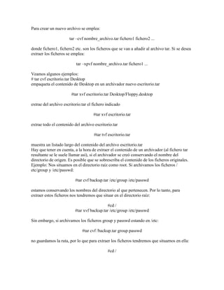 Para crear un nuevo archivo se emplea:
tar –cvf nombre_archivo.tar fichero1 fichero2 ...
donde fichero1, fichero2 etc. son los ficheros que se van a añadir al archivo tar. Si se desea
extraer los ficheros se emplea:
tar –xpvf nombre_archivo.tar fichero1 ...
Veamos algunos ejemplos:
# tar cvf escritorio.tar Desktop
empaqueta el contenido de Desktop en un archivador nuevo escritorio.tar
#tar xvf escritorio.tar Desktop/Floppy.desktop
extrae del archivo escritorio.tar el fichero indicado
#tar xvf escritorio.tar
extrae todo el contenido del archivo escritorio.tar
#tar tvf escritorio.tar
muestra un listado largo del contenido del archivo escritorio.tar
Hay que tener en cuenta, a la hora de extraer el contenido de un archivador (al fichero tar
resultante se le suele llamar así), si el archivador se creó conservando el nombre del
directorio de origen. Es posible que se sobrescriba el contenido de los ficheros originales.
Ejemplo: Nos situamos en el directorio raíz como root. Si archivamos los ficheros /
etc/group y /etc/passwd:
#tar cvf backup.tar /etc/group /etc/passwd
estamos conservando los nombres del directorio al que pertenecen. Por lo tanto, para
extraer estos ficheros nos tendremos que situar en el directorio raíz:
#cd /
#tar xvf backup.tar /etc/group /etc/passwd
Sin embargo, si archivamos los ficheros group y passwd estando en /etc:
#tar cvf /backup.tar group passwd
no guardamos la ruta, por lo que para extraer los ficheros tendremos que situarnos en ella:
#cd /
 