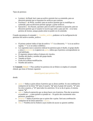 Tipos de permisos
Lectura (r de Read, leer): para un archivo permite leer su contenido, para un
directorio permite que se muestren los archivos que contiene.
Escritura (w de Write, escribir): para un archivo permite que se modifique su
contenido, para un directorio permite agregar y quitar archivos.
Ejecución (x de eXecute, ejecutar): para un archivo permite su ejecución, para un
directorio permite que el usuario lo recorra (que entre y pase por él) – si no tiene
permiso de lectura, aunque pueda entrar no podrá ver el contenido.
Cuando ejecutamos el comando ls –l nombre_archivo, podemos ver la configuración de
permisos del archivo nombre_archivo:
El primer carácter indica el tipo de archivo: ―d‖ si es directorio, ―-― si es un archivo
regular, ―l‖ si es un enlace simbólico.
Los siguientes nueve caracteres indican los permisos para el dueño, el grupo dueño
y otros (rwxrwxrwx); si aparece un guión, indica que el permiso correspondiente no
está habilitado.
El siguiente número indica el número de vínculos.
Nombre del dueño y nombre del grupo dueño.
Tamaño en bytes.
Fecha de la última modificación.
Nombre del archivo.
1. Comando chmod -> Para cambiar los permisos de un fichero se emplea el comando
chmod, que tiene el formato siguiente:
chmod [quien] oper permiso files
donde:
quien -> Indica a quien afecta el permiso que se desea cambiar. Es una combinación
cualquiera de las letras "u" para el usuario, "g" para el grupo del usuario, "o" para
los otros usuarios, y "a" para todos los anteriores. Si no se da el quien, el sistema
supone "a".
oper -> Indica la operación que se desea hacer con el permiso. Para dar un permiso
se pondrá un +, y para quitarlo se pondrá un -. Si quiero dar exactamente unos
permisos, pondremos =.
permiso -> Indica el permiso que se quiere dar o quitar. Será una combinación
cualquiera de las letras anteriores : r,w,x,s.
files -> Nombres de los ficheros cuyos modos de acceso se quieren cambiar.
 