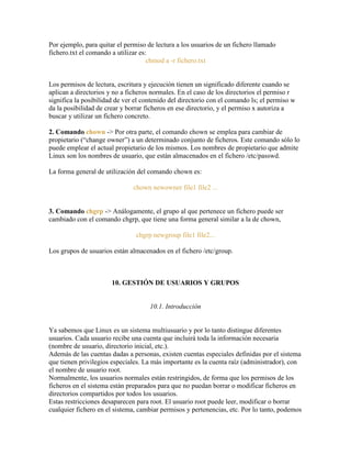 Por ejemplo, para quitar el permiso de lectura a los usuarios de un fichero llamado
fichero.txt el comando a utilizar es:
chmod a -r fichero.txt
Los permisos de lectura, escritura y ejecución tienen un significado diferente cuando se
aplican a directorios y no a ficheros normales. En el caso de los directorios el permiso r
significa la posibilidad de ver el contenido del directorio con el comando ls; el permiso w
da la posibilidad de crear y borrar ficheros en ese directorio, y el permiso x autoriza a
buscar y utilizar un fichero concreto.
2. Comando chown -> Por otra parte, el comando chown se emplea para cambiar de
propietario (―change owner‖) a un determinado conjunto de ficheros. Este comando sólo lo
puede emplear el actual propietario de los mismos. Los nombres de propietario que admite
Linux son los nombres de usuario, que están almacenados en el fichero /etc/passwd.
La forma general de utilización del comando chown es:
chown newowner file1 file2 ...
3. Comando chgrp -> Análogamente, el grupo al que pertenece un fichero puede ser
cambiado con el comando chgrp, que tiene una forma general similar a la de chown,
chgrp newgroup file1 file2...
Los grupos de usuarios están almacenados en el fichero /etc/group.
10. GESTIÓN DE USUARIOS Y GRUPOS
10.1. Introducción
Ya sabemos que Linux es un sistema multiusuario y por lo tanto distingue diferentes
usuarios. Cada usuario recibe una cuenta que incluirá toda la información necesaria
(nombre de usuario, directorio inicial, etc.).
Además de las cuentas dadas a personas, existen cuentas especiales definidas por el sistema
que tienen privilegios especiales. La más importante es la cuenta raíz (administrador), con
el nombre de usuario root.
Normalmente, los usuarios normales están restringidos, de forma que los permisos de los
ficheros en el sistema están preparados para que no puedan borrar o modificar ficheros en
directorios compartidos por todos los usuarios.
Estas restricciones desaparecen para root. El usuario root puede leer, modificar o borrar
cualquier fichero en el sistema, cambiar permisos y pertenencias, etc. Por lo tanto, podemos
 
